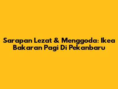 Sarapan Lezat & Menggoda: Ikea Bakaran Pagi Di Pekanbaru