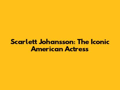 Scarlett Johansson: The Iconic American Actress
