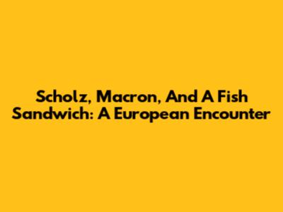Scholz, Macron, And A Fish Sandwich: A European Encounter