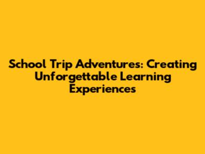 School Trip Adventures: Creating Unforgettable Learning Experiences