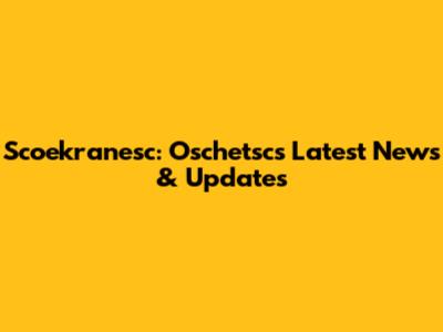 Scoekranesc: Oschetsc's Latest News & Updates