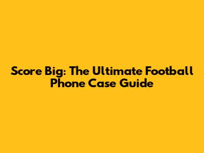 Score Big: The Ultimate Football Phone Case Guide