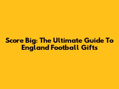 Score Big: The Ultimate Guide To England Football Gifts