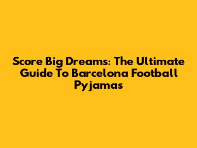 Score Big Dreams: The Ultimate Guide To Barcelona Football Pyjamas