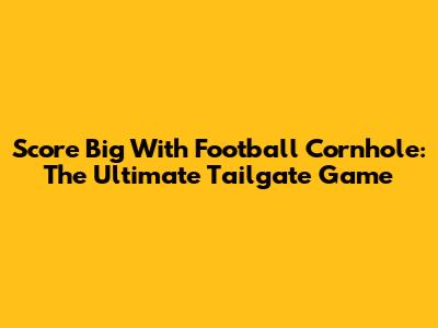 Score Big With Football Cornhole: The Ultimate Tailgate Game