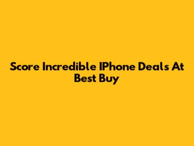 Score Incredible IPhone Deals At Best Buy