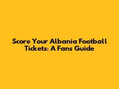 Score Your Albania Football Tickets: A Fan's Guide