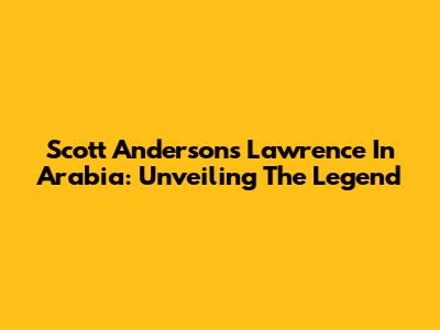 Scott Anderson's Lawrence In Arabia: Unveiling The Legend