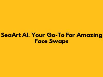 SeaArt AI: Your Go-To For Amazing Face Swaps