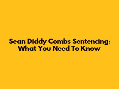 Sean Diddy Combs Sentencing: What You Need To Know