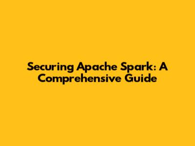 Securing Apache Spark: A Comprehensive Guide