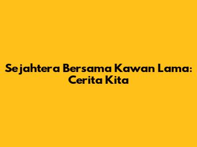 Sejahtera Bersama Kawan Lama: Cerita Kita