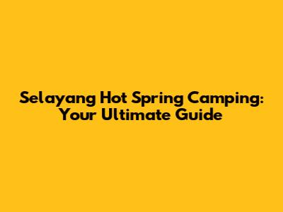 Selayang Hot Spring Camping: Your Ultimate Guide