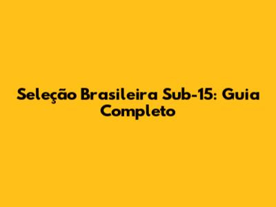Seleção Brasileira Sub-15: Guia Completo