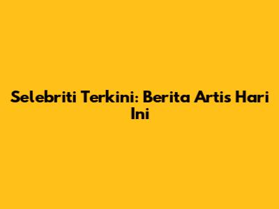 Selebriti Terkini: Berita Artis Hari Ini