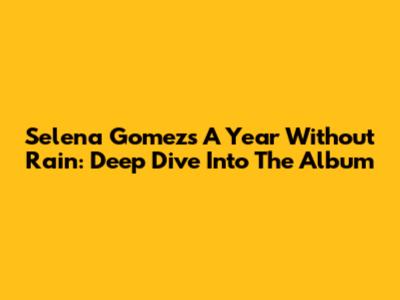 Selena Gomez's 'A Year Without Rain': Deep Dive Into The Album