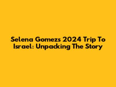 Selena Gomez's 2024 Trip To Israel: Unpacking The Story