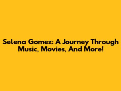Selena Gomez: A Journey Through Music, Movies, And More!