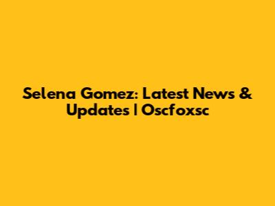 Selena Gomez: Latest News & Updates | Oscfoxsc