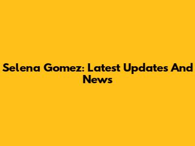 Selena Gomez: Latest Updates And News