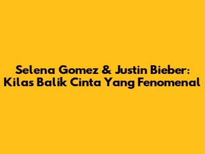 Selena Gomez & Justin Bieber: Kilas Balik Cinta Yang Fenomenal