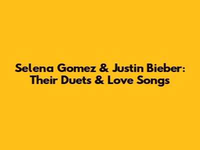 Selena Gomez & Justin Bieber: Their Duets & Love Songs
