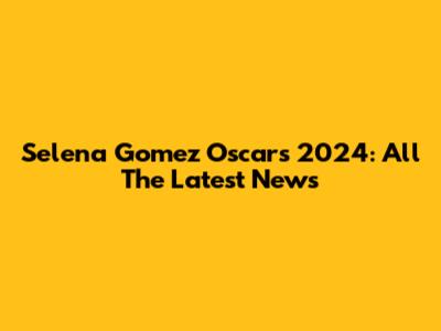 Selena Gomez Oscars 2024: All The Latest News