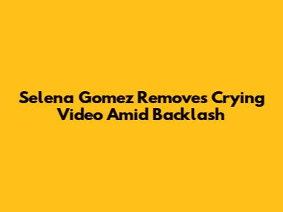 Selena Gomez Removes Crying Video Amid Backlash