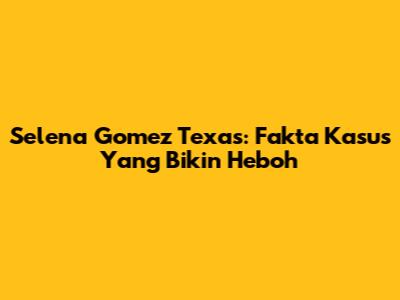 Selena Gomez Texas: Fakta Kasus Yang Bikin Heboh