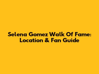 Selena Gomez Walk Of Fame: Location & Fan Guide