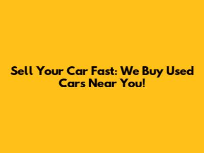 Sell Your Car Fast: We Buy Used Cars Near You!