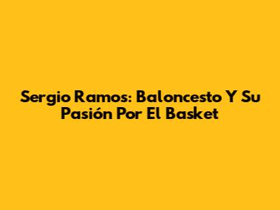 Sergio Ramos: Baloncesto Y Su Pasión Por El Basket