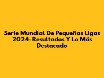 Serie Mundial De Pequeñas Ligas 2024: Resultados Y Lo Más Destacado
