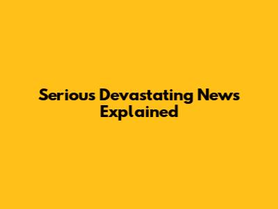 Serious Devastating News Explained