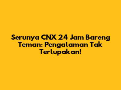 Serunya CNX 24 Jam Bareng Teman: Pengalaman Tak Terlupakan!