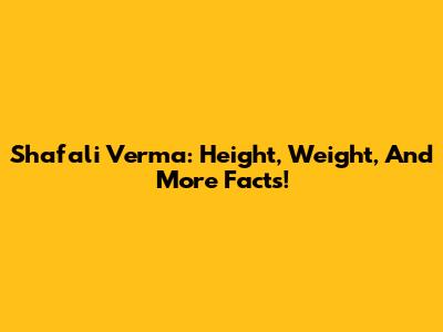 Shafali Verma: Height, Weight, And More Facts!