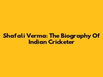 Shafali Verma: The Biography Of Indian Cricketer