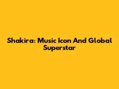 Shakira: Music Icon And Global Superstar