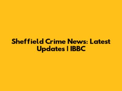Sheffield Crime News: Latest Updates | IBBC