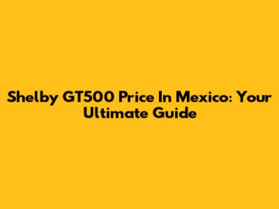 Shelby GT500 Price In Mexico: Your Ultimate Guide
