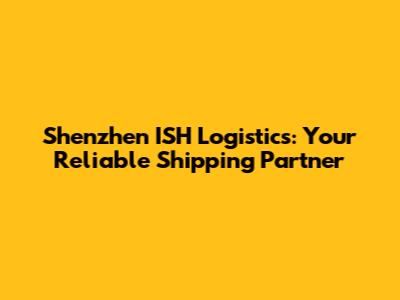 Shenzhen ISH Logistics: Your Reliable Shipping Partner