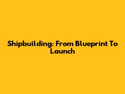 Shipbuilding: From Blueprint To Launch