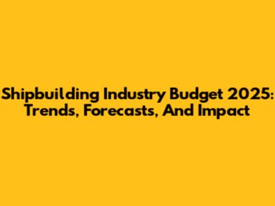 Shipbuilding Industry Budget 2025: Trends, Forecasts, And Impact
