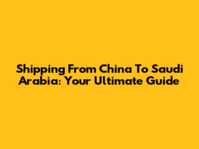 Shipping From China To Saudi Arabia: Your Ultimate Guide