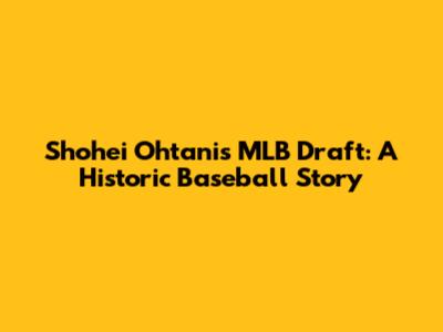 Shohei Ohtani's MLB Draft: A Historic Baseball Story