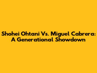 Shohei Ohtani Vs. Miguel Cabrera: A Generational Showdown