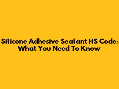 Silicone Adhesive Sealant HS Code: What You Need To Know