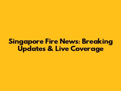 Singapore Fire News: Breaking Updates & Live Coverage