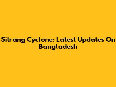 Sitrang Cyclone: Latest Updates On Bangladesh