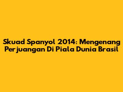 Skuad Spanyol 2014: Mengenang Perjuangan Di Piala Dunia Brasil